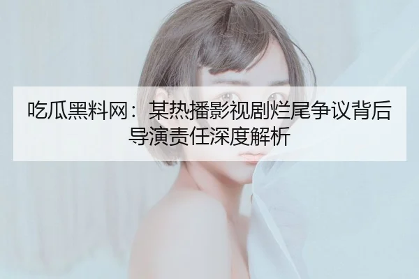 吃瓜黑料网：某热播影视剧烂尾争议背后导演责任深度解析